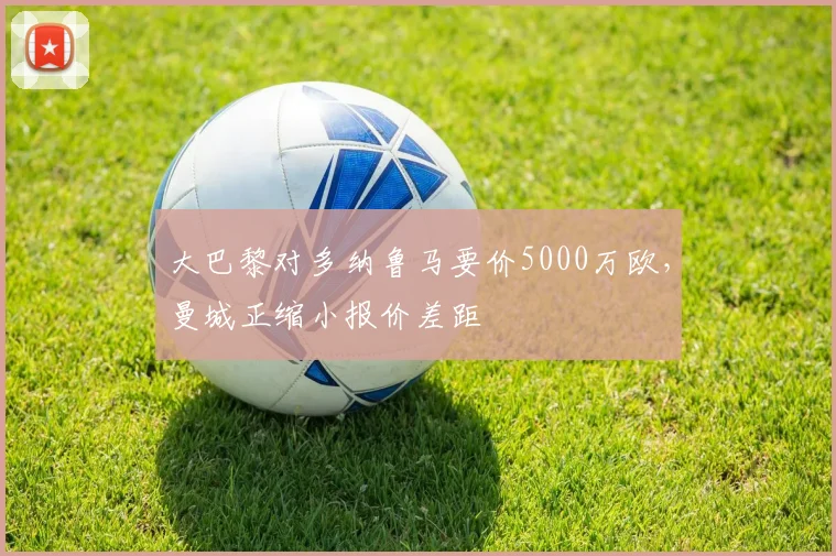 大巴黎对多纳鲁马要价5000万欧，曼城正缩小报价差距