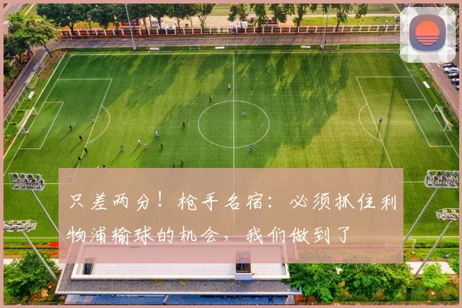 只差两分！枪手名宿：必须抓住利物浦输球的机会，我们做到了