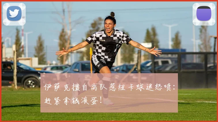 伊萨克擅自离队惹纽卡球迷怒喷：赶紧拿钱滚蛋！